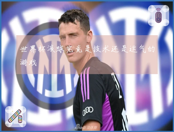 世界杯滚球究竟是技术还是运气的游戏