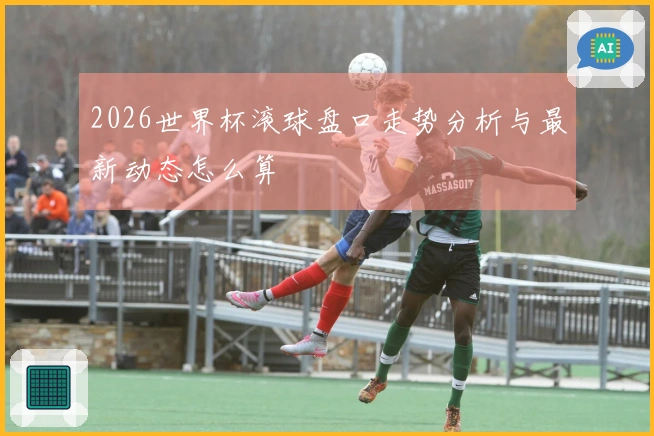 2026世界杯滚球盘口走势分析与最新动态怎么算