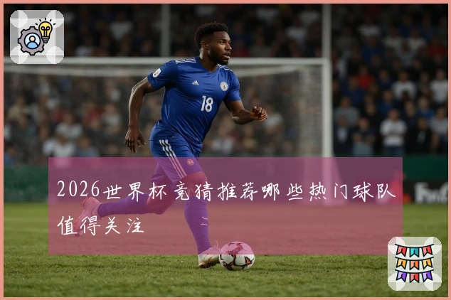 2026世界杯竞猜推荐哪些热门球队值得关注