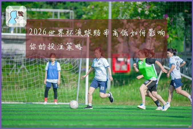 2026世界杯滚球赔率高低如何影响你的投注策略