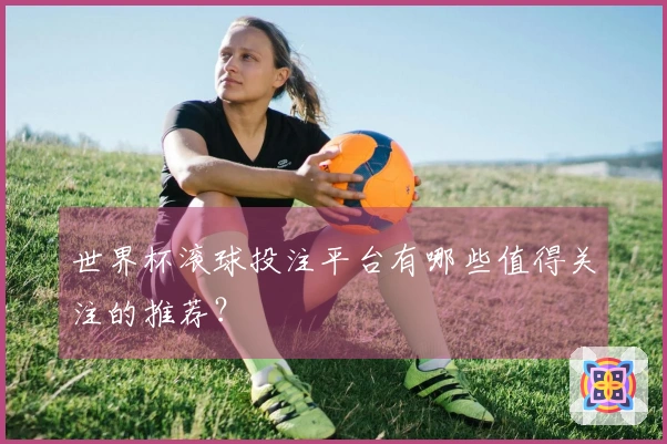 世界杯滚球投注平台有哪些值得关注的推荐？